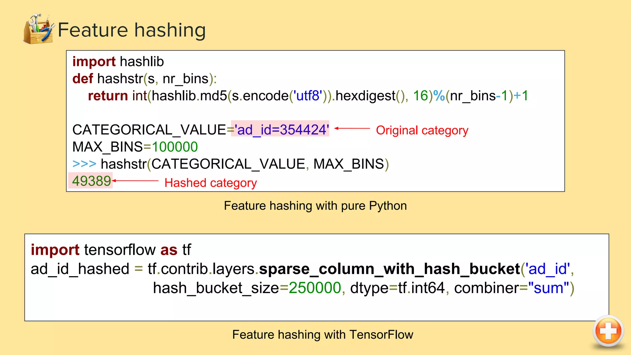 Feature hashing import hashlib def hashstr(s, nr_bins): return int(hashlib.md5(s.encode('utf8')).hexdigest(), 16)%(nr_bins-1)+1 CATEGORICAL_VALUE='ad_id=354424' MAX_BINS=100000 >>> hashstr(CATEGORICAL_VALUE, MAX_BINS) 49389 Feature hashing with pure Python Original category Hashed category import tensorflow as tf ad_id_hashed = tf.contrib.layers.sparse_column_with_hash_bucket('ad_id', hash_bucket_size=250000, dtype=tf.int64, combiner="sum") Feature hashing with TensorFlow 