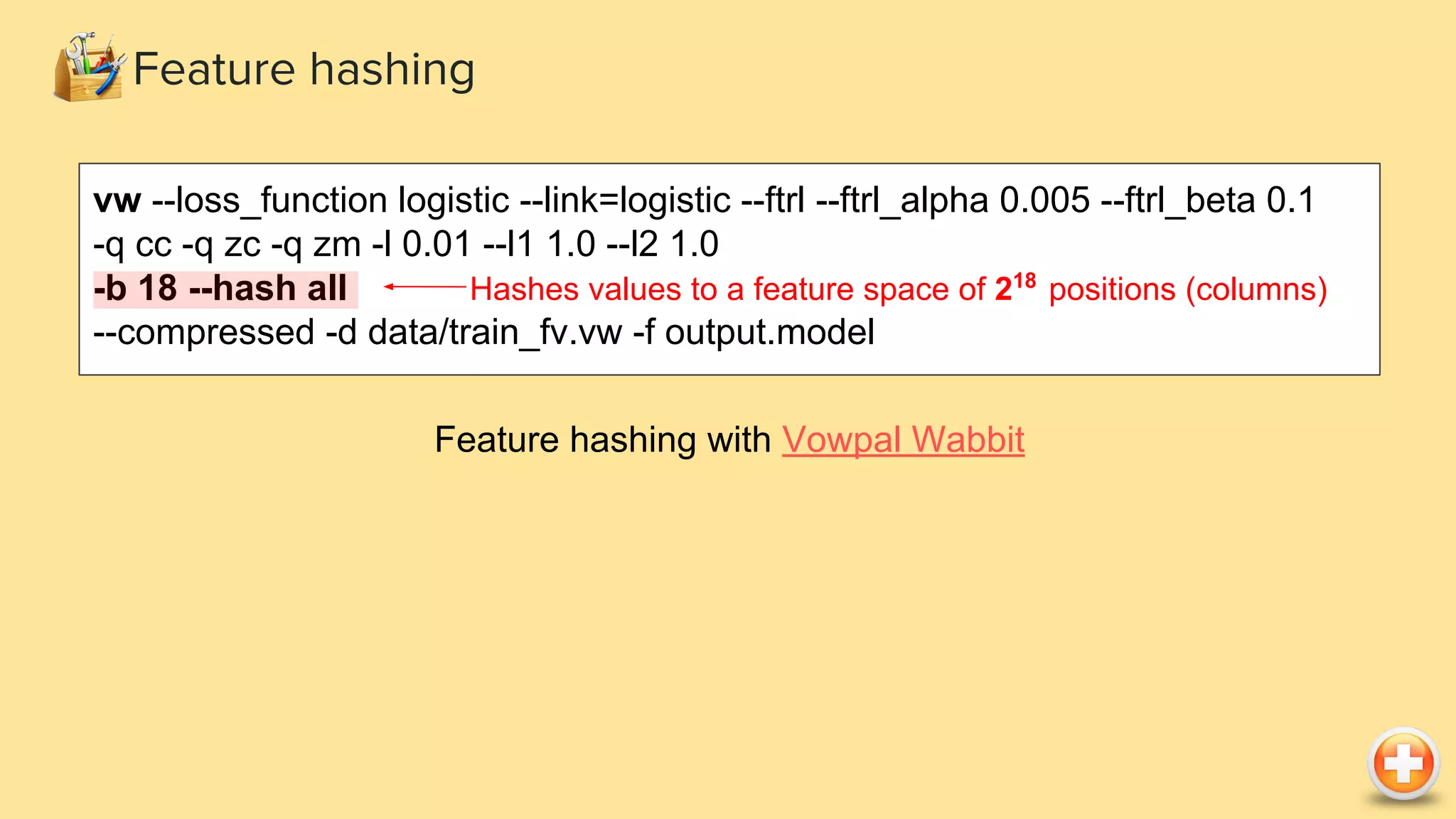 Feature hashing vw --loss_function logistic --link=logistic --ftrl --ftrl_alpha 0.005 --ftrl_beta 0.1 -q cc -q zc -q zm -l 0.01 --l1 1.0 --l2 1.0 -b 18 --hash all --compressed -d data/train_fv.vw -f output.model Feature hashing with Vowpal Wabbit Hashes values to a feature space of 218 positions (columns) 