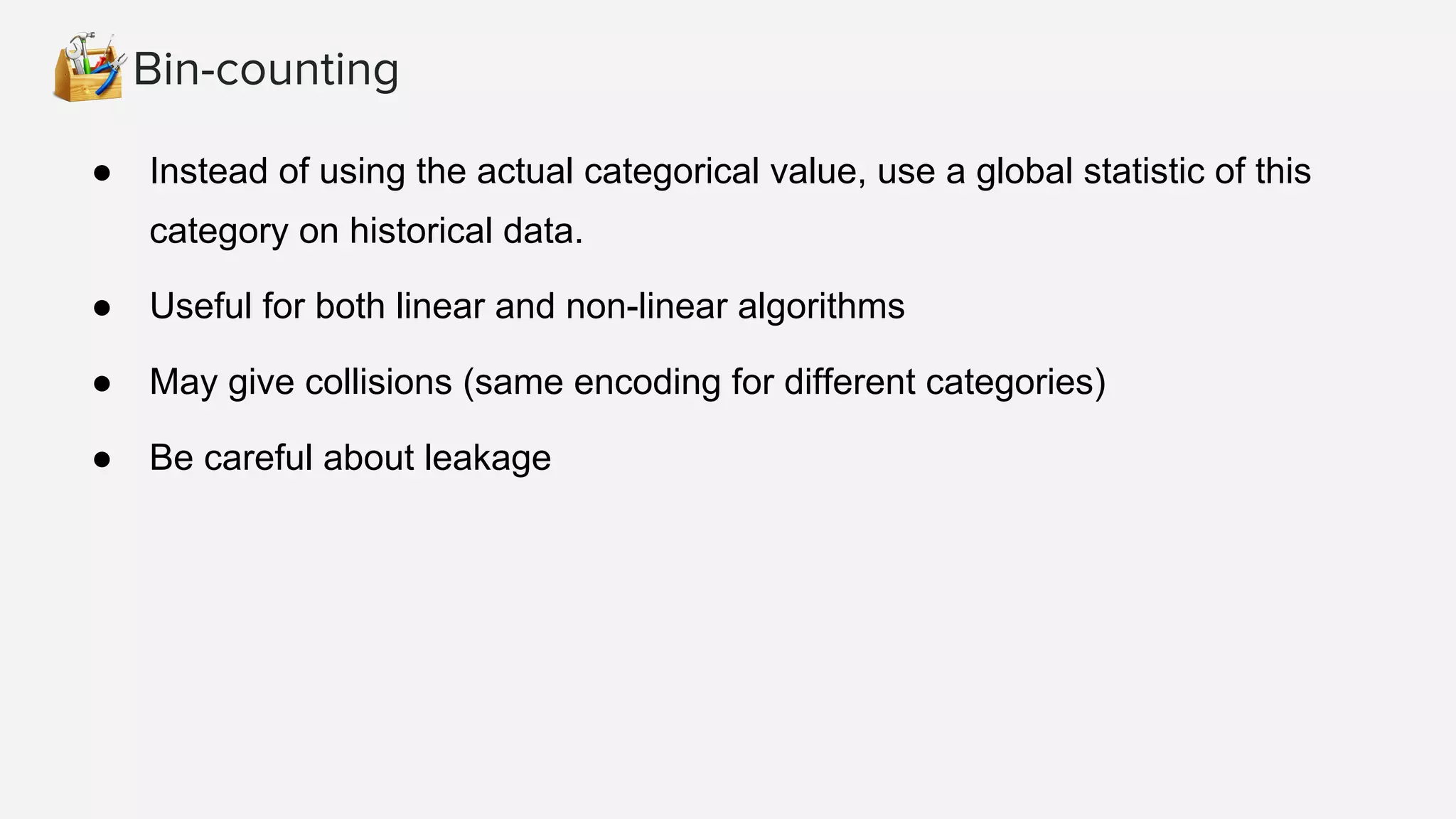 Bin-counting ● Instead of using the actual categorical value, use a global statistic of this category on historical data. ● Useful for both linear and non-linear algorithms ● May give collisions (same encoding for different categories) ● Be careful about leakage 