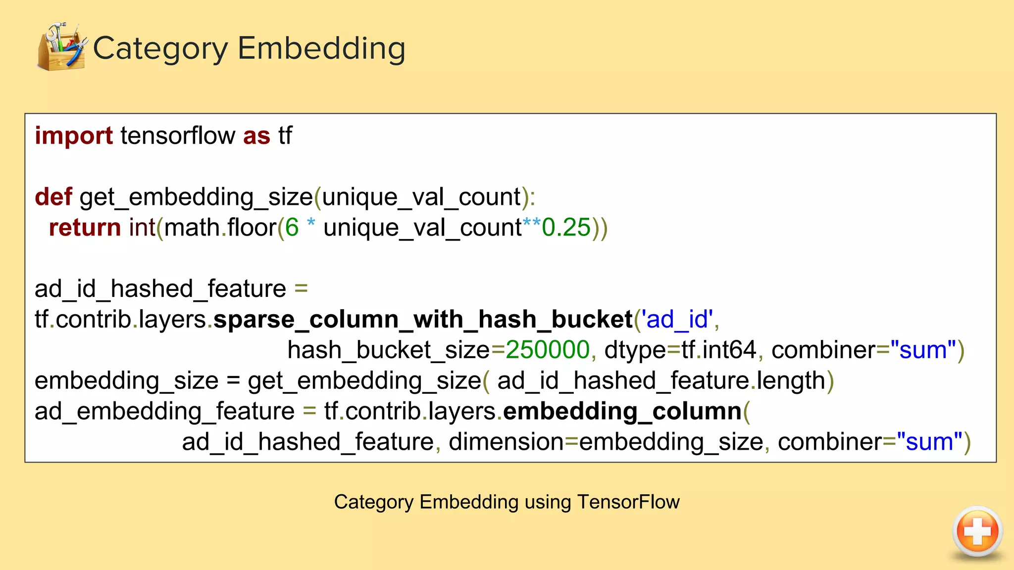 Category Embedding Category Embedding using TensorFlow import tensorflow as tf def get_embedding_size(unique_val_count): return int(math.floor(6 * unique_val_count**0.25)) ad_id_hashed_feature = tf.contrib.layers.sparse_column_with_hash_bucket('ad_id', hash_bucket_size=250000, dtype=tf.int64, combiner="sum") embedding_size = get_embedding_size( ad_id_hashed_feature.length) ad_embedding_feature = tf.contrib.layers.embedding_column( ad_id_hashed_feature, dimension=embedding_size, combiner="sum") 