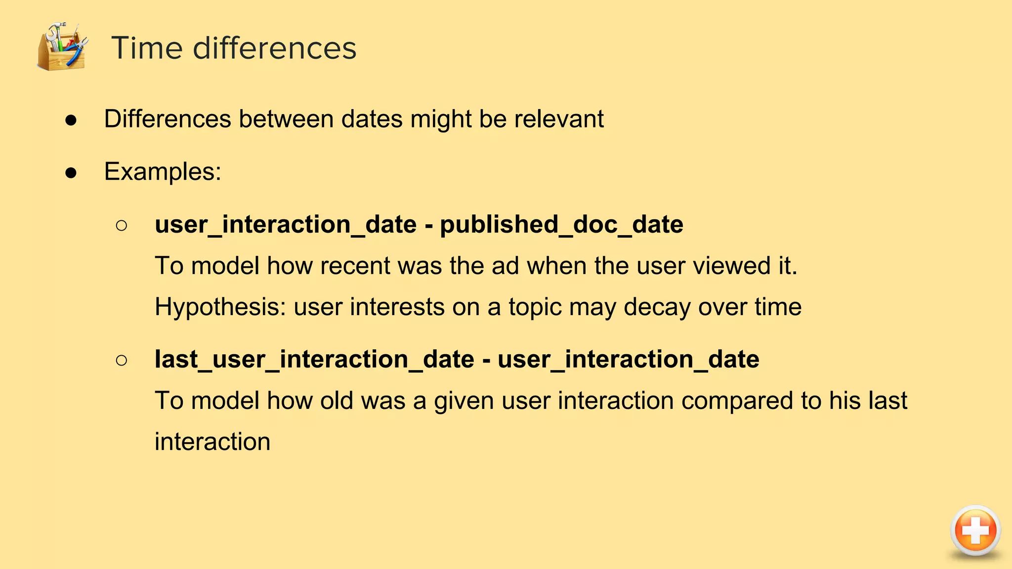 ● Differences between dates might be relevant ● Examples: ○ user_interaction_date - published_doc_date To model how recent was the ad when the user viewed it. Hypothesis: user interests on a topic may decay over time ○ last_user_interaction_date - user_interaction_date To model how old was a given user interaction compared to his last interaction Time differences 