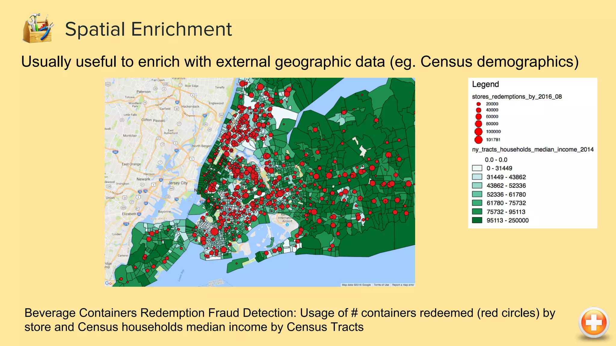 Spatial Enrichment Usually useful to enrich with external geographic data (eg. Census demographics) Beverage Containers Redemption Fraud Detection: Usage of # containers redeemed (red circles) by store and Census households median income by Census Tracts 