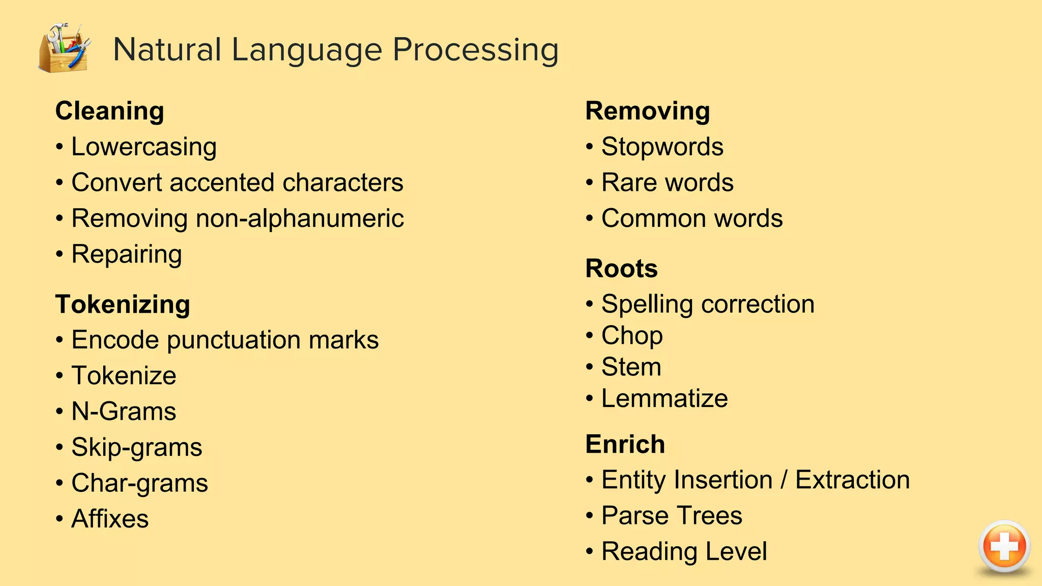 Natural Language Processing Cleaning • Lowercasing • Convert accented characters • Removing non-alphanumeric • Repairing Tokenizing • Encode punctuation marks • Tokenize • N-Grams • Skip-grams • Char-grams • Affixes Removing • Stopwords • Rare words • Common words Roots • Spelling correction • Chop • Stem • Lemmatize Enrich • Entity Insertion / Extraction • Parse Trees • Reading Level 