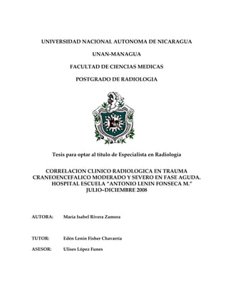 UNIVERSIDAD NACIONAL AUTONOMA DE NICARAGUA

                           UNAN-MANAGUA

                 FACULTAD DE CIENCIAS MEDICAS

                    POSTGRADO DE RADIOLOGIA




          Tesis para optar al título de Especialista en Radiología


   CORRELACION CLINICO RADIOLOGICA EN TRAUMA
CRANEOENCEFALICO MODERADO Y SEVERO EN FASE AGUDA.
     HOSPITAL ESCUELA “ANTONIO LENIN FONSECA M.”
                JULIO–DICIEMBRE 2008




AUTORA:       María Isabel Rivera Zamora



TUTOR:        Edén Lenin Fisher Chavarría

ASESOR:       Ulises López Funes
 