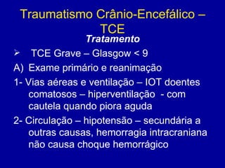 Traumatismo Crânio-Encefálico –
TCE
Tratamento
 TCE Grave – Glasgow < 9
A) Exame primário e reanimação
1- Vias aéreas e ventilação – IOT doentes
comatosos – hiperventilação - com
cautela quando piora aguda
2- Circulação – hipotensão – secundária a
outras causas, hemorragia intracraniana
não causa choque hemorrágico
 