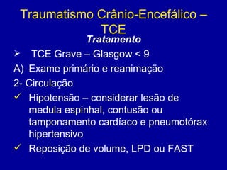 Traumatismo Crânio-Encefálico –
TCE
Tratamento
 TCE Grave – Glasgow < 9
A) Exame primário e reanimação
2- Circulação
 Hipotensão – considerar lesão de
medula espinhal, contusão ou
tamponamento cardíaco e pneumotórax
hipertensivo
 Reposição de volume, LPD ou FAST
 