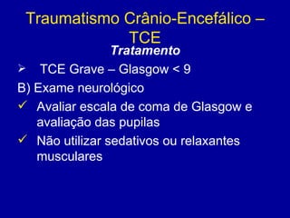 Traumatismo Crânio-Encefálico –
TCE
Tratamento
 TCE Grave – Glasgow < 9
B) Exame neurológico
 Avaliar escala de coma de Glasgow e
avaliação das pupilas
 Não utilizar sedativos ou relaxantes
musculares
 