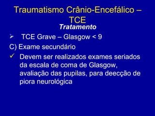 Traumatismo Crânio-Encefálico –
TCE
Tratamento
 TCE Grave – Glasgow < 9
C) Exame secundário
 Devem ser realizados exames seriados
da escala de coma de Glasgow,
avaliação das pupilas, para deecção de
piora neurológica
 