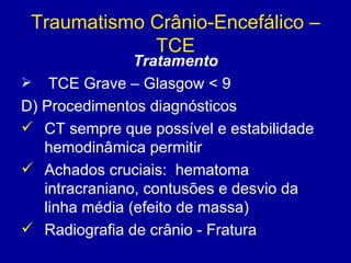 Traumatismo Crânio-Encefálico –
TCE
Tratamento
 TCE Grave – Glasgow < 9
D) Procedimentos diagnósticos
 CT sempre que possível e estabilidade
hemodinâmica permitir
 Achados cruciais: hematoma
intracraniano, contusões e desvio da
linha média (efeito de massa)
 Radiografia de crânio - Fratura
 