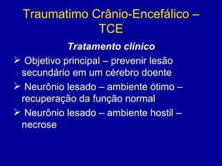 Traumatimo Crânio-Encefálico –
TCE
Tratamento clínico
 Objetivo principal – prevenir lesão
secundário em um cérebro doente
 Neurônio lesado – ambiente ótimo –
recuperação da função normal
 Neurônio lesado – ambiente hostil –
necrose
 