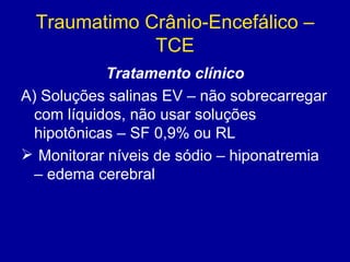Traumatimo Crânio-Encefálico –
TCE
Tratamento clínico
A) Soluções salinas EV – não sobrecarregar
com líquidos, não usar soluções
hipotônicas – SF 0,9% ou RL
 Monitorar níveis de sódio – hiponatremia
– edema cerebral
 