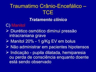 Traumatimo Crânio-Encefálico –
TCE
Tratamento clínico
C) Manitol
 Diurético osmótico diminui pressão
intracraniana grave
 Manitol 20% - 1 g/Kg EV em bolus
 Não administrar em pacientes hipotensos
 Indicação - pupila dilatada, hemiparesia
ou perda de consciência enquanto doente
está sendo observado
 