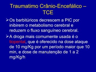 Traumatimo Crânio-Encefálico –
TCE
Os barbitúricos decrescem a PIC por
inibirem o metabolismo cerebral e
reduzem o fluxo sanguíneo cerebral.
A droga mais comumente usada é o
tiopental, que é oferecido na dose ataque
de 10 mg/Kg por um período maior que 10
min, e dose de manutenção de 1 a 2
mg/Kg/h
 