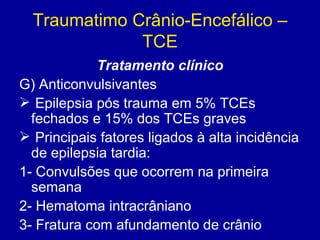 Traumatimo Crânio-Encefálico –
TCE
Tratamento clínico
G) Anticonvulsivantes
 Epilepsia pós trauma em 5% TCEs
fechados e 15% dos TCEs graves
 Principais fatores ligados à alta incidência
de epilepsia tardia:
1- Convulsões que ocorrem na primeira
semana
2- Hematoma intracrâniano
3- Fratura com afundamento de crânio
 