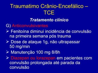Traumatimo Crânio-Encefálico –
TCE
Tratamento clínico
G) Anticonvulsivantes
 Fenitoína diminui incidência de convulsão
na primeira semana pós trauma
 Dose de ataque 1g, não ultrapassar
50 mg/min
 Manutenção 100 mg 8/8h
 Diazepan ou lorazepan em pacientes com
convulsão prolongada até parada da
convulsão
 