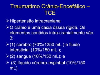 Traumatimo Crânio-Encefálico –
TCE
Hipertensão intracraniana
O crânio é uma caixa óssea rígida. Os
elementos contidos intra-cranialmente são
3:
(1) cérebro (70%/1250 mL ) e fluido
intersticial (10%/150 mL );
(2) sangue (10%/150 mL); e
 (3) líquido cérebro-espinhal (10%/150
mL)
 