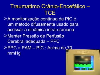 Traumatimo Crânio-Encefálico –
TCE
A monitorização contínua da PIC é
um método difusamente usado para
acessar a dinâmica intra-craniana
Manter Pressão de Perfusão
Cerebral adequada – PPC
PPC = PAM – PIC : Acima de 70
mmHg
 