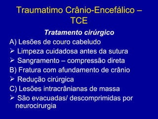 Traumatimo Crânio-Encefálico –
TCE
Tratamento cirúrgico
A) Lesões de couro cabeludo
 Limpeza cuidadosa antes da sutura
 Sangramento – compressão direta
B) Fratura com afundamento de crânio
 Redução cirúrgica
C) Lesões intracrânianas de massa
 São evacuadas/ descomprimidas por
neurocirurgia
 