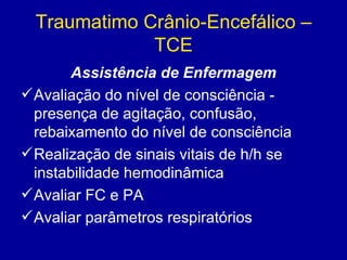 Traumatimo Crânio-Encefálico –
TCE
Assistência de Enfermagem
Avaliação do nível de consciência -
presença de agitação, confusão,
rebaixamento do nível de consciência
Realização de sinais vitais de h/h se
instabilidade hemodinâmica
Avaliar FC e PA
Avaliar parâmetros respiratórios
 