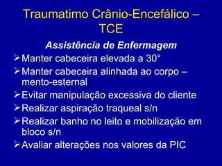 Traumatimo Crânio-Encefálico –
TCE
Assistência de Enfermagem
Manter cabeceira elevada a 30°
Manter cabeceira alinhada ao corpo –
mento-esternal
Evitar manipulação excessiva do cliente
Realizar aspiração traqueal s/n
Realizar banho no leito e mobilização em
bloco s/n
Avaliar alterações nos valores da PIC
 