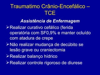 Traumatimo Crânio-Encefálico –
TCE
Assistência de Enfermagem
Realizar curativo cefálico (ferida
operatória com SF0,9% e manter ocluído
com atadura de crepe
Não realizar mudança de decúbito se
lesão grave ou craniectomia
Realizar balanço hídrico
Realizar controle rigoroso de diurese
 