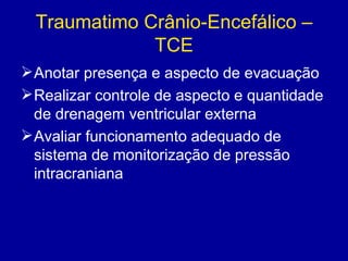 Traumatimo Crânio-Encefálico –
TCE
Anotar presença e aspecto de evacuação
Realizar controle de aspecto e quantidade
de drenagem ventricular externa
Avaliar funcionamento adequado de
sistema de monitorização de pressão
intracraniana
 