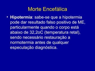 Morte Encefálica
• Hipotermia: sabe-se que a hipotermia
pode dar resultado falso positivo de ME,
particularmente quando o corpo está
abaixo de 32,2oC (temperatura retal),
sendo necessário restauração a
normotermia antes de qualquer
especulação diagnóstica.
 