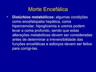 Morte Encefálica
• Distúrbios metabólicos: algumas condições
como encefalopatia hepática, coma
hiperosmolar, hipoglicemia e uremia podem
levar a coma profundo, sendo que estas
alterações metabólicas devem ser consideradas
antes de determinar a irreversibilidade das
funções encefálicas e esforços devem ser feitos
para corrigi-las.  
 