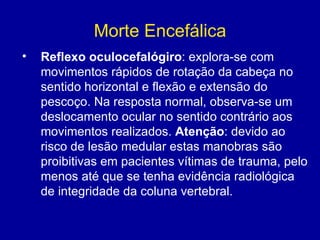Morte Encefálica
• Reflexo oculocefalógiro: explora-se com
movimentos rápidos de rotação da cabeça no
sentido horizontal e flexão e extensão do
pescoço. Na resposta normal, observa-se um
deslocamento ocular no sentido contrário aos
movimentos realizados. Atenção: devido ao
risco de lesão medular estas manobras são
proibitivas em pacientes vítimas de trauma, pelo
menos até que se tenha evidência radiológica
de integridade da coluna vertebral.
 