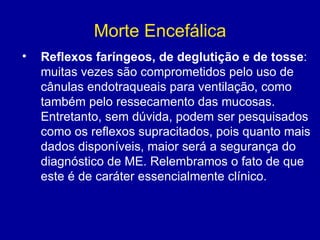 Morte Encefálica
• Reflexos faríngeos, de deglutição e de tosse:
muitas vezes são comprometidos pelo uso de
cânulas endotraqueais para ventilação, como
também pelo ressecamento das mucosas.
Entretanto, sem dúvida, podem ser pesquisados
como os reflexos supracitados, pois quanto mais
dados disponíveis, maior será a segurança do
diagnóstico de ME. Relembramos o fato de que
este é de caráter essencialmente clínico.
 