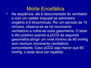 Morte Encefálica
• Na seqüência, ele é desconectado do ventilador
e com um catéter traqueal se administra
oxigênio a 6 litros/minuto. Por um período de 10
minutos, observa-se se há movimento
ventilatório e colhe-se outra gasometria. O teste
é dito positivo quando a pCO2 da segunda
gasometria atingir um nível mínimo de 60 mmHg
sem nenhum movimento ventilatório
concomitante. Caso pCO2 seja menor que 60
mmHg, o teste deve ser repetido.
 