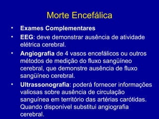 Morte Encefálica
• Exames Complementares
• EEG: deve demonstrar ausência de atividade
elétrica cerebral.
• Angiografia de 4 vasos encefálicos ou outros
métodos de medição do fluxo sangüíneo
cerebral, que demonstre ausência de fluxo
sangüíneo cerebral.
• Ultrassonografia: poderá fornecer informações
valiosas sobre ausência de circulação
sanguínea em território das artérias carótidas.
Quando disponível substitui angiografia
cerebral.
 