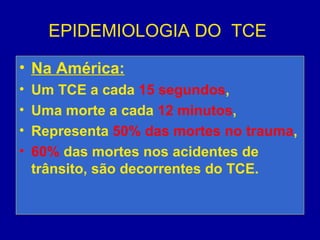 EPIDEMIOLOGIA DO TCE
• Na América:
• Um TCE a cada 15 segundos,
• Uma morte a cada 12 minutos,
• Representa 50% das mortes no trauma,
• 60% das mortes nos acidentes de
trânsito, são decorrentes do TCE.
 
