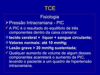 TCE
Fisiologia
Pressão Intracraniana - PIC
 A PIC é o resultado do equilíbrio de três
componentes dentro da caixa craniana:
tecido cerebral + líquor + sangue circulante;
Valores normais: até 10 mmHg;
Lesão grave > 20 mmHg sustentada;
 Qualquer aumento de volume de algum desses
componentes acarretará o aumento da PIC,
levando o paciente a um quadro de hipertensão
intracraniana.
 