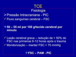 TCE
Fisiologia
Pressão Intracraniana - PIC
 Fluxo sanguíneo cerebral – FSC
50 – 55 ml por 100 g/tecido cerebral por
minuto
 Lesão cerebral grave – redução de > 50% do
FSC nas primeiras 6-12 horas após o trauma
 Monitorização – manter FSC > 70 mmHg
FSC – PAM - PIC
 