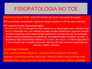 FISIOPATOLOGIA NO TCE
Doutrina de Monro-Kellie: Uma PIC normal não exclui uma lesão de massa.
PIC aumentada inicialmente: Saída de sangue venoso e LCR da caixa craniana.
PIC posteriormente: Descompensação
Princípio de Fick: O princípio de Fick baseia-se na observação que a retirada total
de (ou a liberação de) uma substância pelos tecidos periféricos é igual ao produto
do fluxo sangüíneo para estes tecidos periféricos e a diferença de concentração
artério-venosa (gradiente) da substância. Na determinação do débito cardíaco, a
substância mais comumente medida é o oxigênio do sangue, e o fluxo calculado é
o fluxo através da circulação pulmonar. Isto nos dá uma maneira simplificada de
calcular o débito cardíaco.
Lei de Hagen-Poiseullie:
LCR – ESPAÇO INTRA VASCULAR – ESPAÇO EXTRA VASCULAR: PIC<PAM
SANGUE- LCR-ESPAÇO INTRA VASCULAR – ESPAÇO EXTRA VASCULAR:PIC>PAM
ESPAÇO EXTRA VASCULAR LCR – ESPAÇO INTRA VASCULAR: EDEMA CEREBRAL
 
