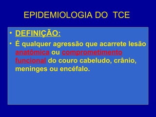 EPIDEMIOLOGIA DO TCE
• DEFINIÇÃO:
• É qualquer agressão que acarrete lesão
anatômica ou comprometimento
funcional do couro cabeludo, crânio,
meninges ou encéfalo.
 