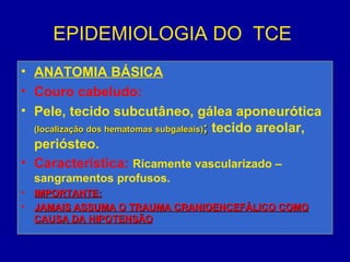 EPIDEMIOLOGIA DO TCE
• ANATOMIA BÁSICA
• Couro cabeludo:
• Pele, tecido subcutâneo, gálea aponeurótica
(localização dos hematomas subgaleais)(localização dos hematomas subgaleais);; tecido areolar,
periósteo.
• Característica: Ricamente vascularizado –
sangramentos profusos.
• IMPORTANTE:IMPORTANTE:
• JAMAIS ASSUMA O TRAUMA CRANIOENCEFÁLICO COMOJAMAIS ASSUMA O TRAUMA CRANIOENCEFÁLICO COMO
CAUSA DA HIPOTENSÃOCAUSA DA HIPOTENSÃO
 