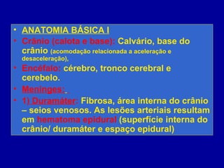 • ANATOMIA BÁSICA I
• Crânio (calota e base): Calvário, base do
crânio (acomodação relacionada a aceleração e
desaceleração),
• Encéfalo: cérebro, tronco cerebral e
cerebelo.
• Meninges:
• 1) Duramáter: Fibrosa, área interna do crânio
– seios venosos. As lesões arteriais resultam
em hematoma epidural (superfície interna do
crânio/ duramáter e espaço epidural)
 