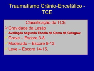 Traumatismo Crânio-Encefálico -
TCE
Classificação do TCE
Gravidade da Lesão
 Avaliação segundo Escala de Coma de Glasgow:Avaliação segundo Escala de Coma de Glasgow:
Grave – Escore 3-8.
Moderado – Escore 9-13;
Leve – Escore 14-15.
 