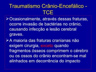 Traumatismo Crânio-Encefálico -
TCE
Ocasionalmente, através dessas fraturas,
ocorre invasão de bactérias no crânio,
causando infecção e lesão cerebral
graves.
A maioria das fraturas cranianas não
exigem cirurgia, exceto quando
fragmentos ósseos comprimem o cérebro
ou os ossos do crânio encontram-se mal
alinhados em decorrência do impacto
 