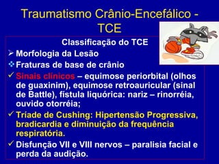 Traumatismo Crânio-Encefálico -
TCE
Classificação do TCE
 Morfologia da Lesão
Fraturas de base de crânio
 Sinais clínicos – equimose periorbital (olhos
de guaxinim), equimose retroauricular (sinal
de Battle), fístula liquórica: nariz – rinorréia,
ouvido otorréia;
 Tríade de Cushing: Hipertensão Progressiva,
bradicardia e diminuição da frequência
respiratória.
 Disfunção VII e VIII nervos – paralisia facial e
perda da audição.
 