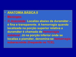 • ANATOMIA BÁSICA II
• Meninges:
• 2) Aracnóide: Localiza abaixo da duramáter –
é fina e transparente. A hemorragia quando
localizada na porção superior relativa a
duramáter é chamada de hemorragia
subdural. Já na porção inferior onde se
localiza a piamáter, denomina-se hemorragia
subaracnóide (frequente no TCE).
 
