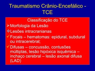 Traumatismo Crânio-Encefálico -
TCE
Classificação do TCE
Morfologia da Lesão
Lesões intracranianas
Focais – hematomas: epidural, subdural
ou intracerebral;
Difusas – concussão, contusões
múltiplas, lesão hipóxica isquêmica –
inchaço cerebral – lesão axonal difusa
(LAD)
 