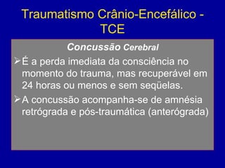 Traumatismo Crânio-Encefálico -
TCE
Concussão Cerebral
É a perda imediata da consciência no
momento do trauma, mas recuperável em
24 horas ou menos e sem seqüelas.
A concussão acompanha-se de amnésia
retrógrada e pós-traumática (anterógrada)
 