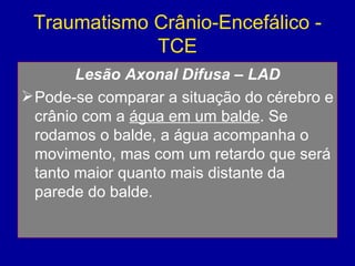 Traumatismo Crânio-Encefálico -
TCE
Lesão Axonal Difusa – LAD
Pode-se comparar a situação do cérebro e
crânio com a água em um balde. Se
rodamos o balde, a água acompanha o
movimento, mas com um retardo que será
tanto maior quanto mais distante da
parede do balde.
 