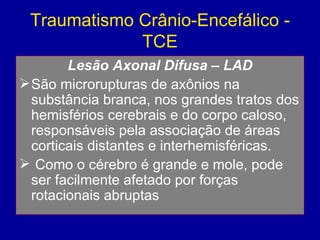 Traumatismo Crânio-Encefálico -
TCE
Lesão Axonal Difusa – LAD
São microrupturas de axônios na
substância branca, nos grandes tratos dos
hemisférios cerebrais e do corpo caloso,
responsáveis pela associação de áreas
corticais distantes e interhemisféricas.
 Como o cérebro é grande e mole, pode
ser facilmente afetado por forças
rotacionais abruptas
 