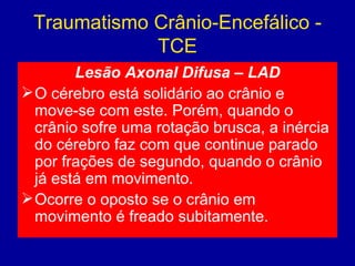 Traumatismo Crânio-Encefálico -
TCE
Lesão Axonal Difusa – LAD
O cérebro está solidário ao crânio e
move-se com este. Porém, quando o
crânio sofre uma rotação brusca, a inércia
do cérebro faz com que continue parado
por frações de segundo, quando o crânio
já está em movimento.
Ocorre o oposto se o crânio em
movimento é freado subitamente.
 