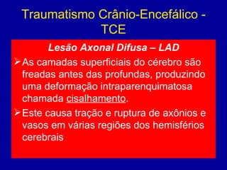 Traumatismo Crânio-Encefálico -
TCE
Lesão Axonal Difusa – LAD
As camadas superficiais do cérebro são
freadas antes das profundas, produzindo
uma deformação intraparenquimatosa
chamada cisalhamento.
Este causa tração e ruptura de axônios e
vasos em várias regiões dos hemisférios
cerebrais
 