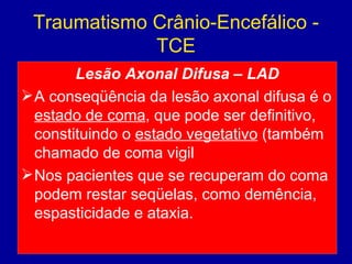 Traumatismo Crânio-Encefálico -
TCE
Lesão Axonal Difusa – LAD
A conseqüência da lesão axonal difusa é o
estado de coma, que pode ser definitivo,
constituindo o estado vegetativo (também
chamado de coma vigil
Nos pacientes que se recuperam do coma
podem restar seqüelas, como demência,
espasticidade e ataxia.
 